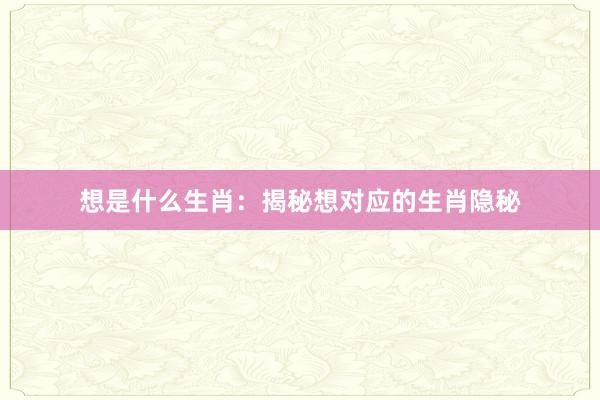 想是什么生肖：揭秘想对应的生肖隐秘