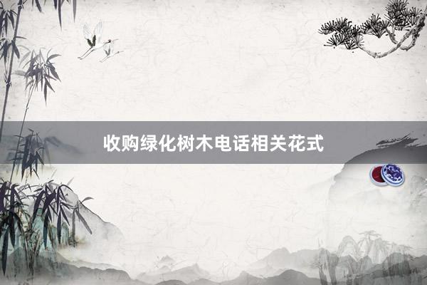 收购绿化树木电话相关花式